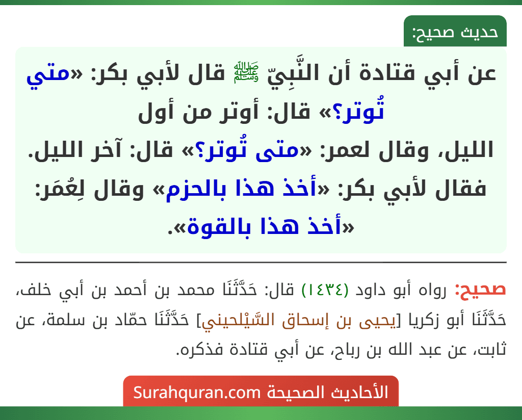 عن أبي قتادة أن النَّبِيّ ﷺ قال لأبي بكر: «متي تُوتر؟» قال: أوتر من أول
الليل، وقال لعمر: «متى تُوتر؟» قال: آخر الليل. فقال لأبي بكر: «أخذ هذا بالحزم» وقال لِعُمَر: «أخذ هذا بالقوة».