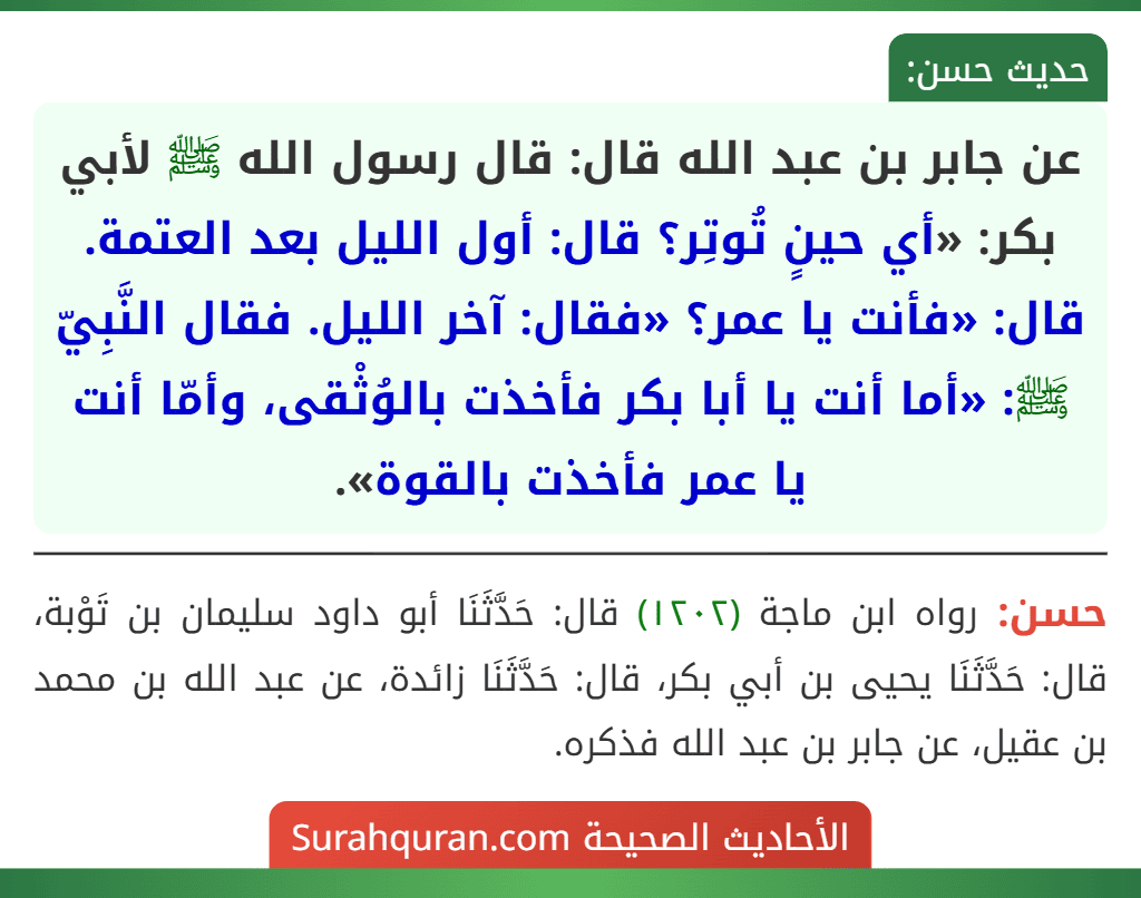 عن جابر بن عبد الله قال: قال رسول الله ﷺ لأبي بكر: «أي حينٍ تُوتِر؟ قال: أول الليل بعد العتمة. قال: «فأنت يا عمر؟ «فقال: آخر الليل. فقال النَّبِيّ ﷺ: «أما أنت يا أبا بكر فأخذت بالوُثْقى، وأمّا أنت يا عمر فأخذت بالقوة».