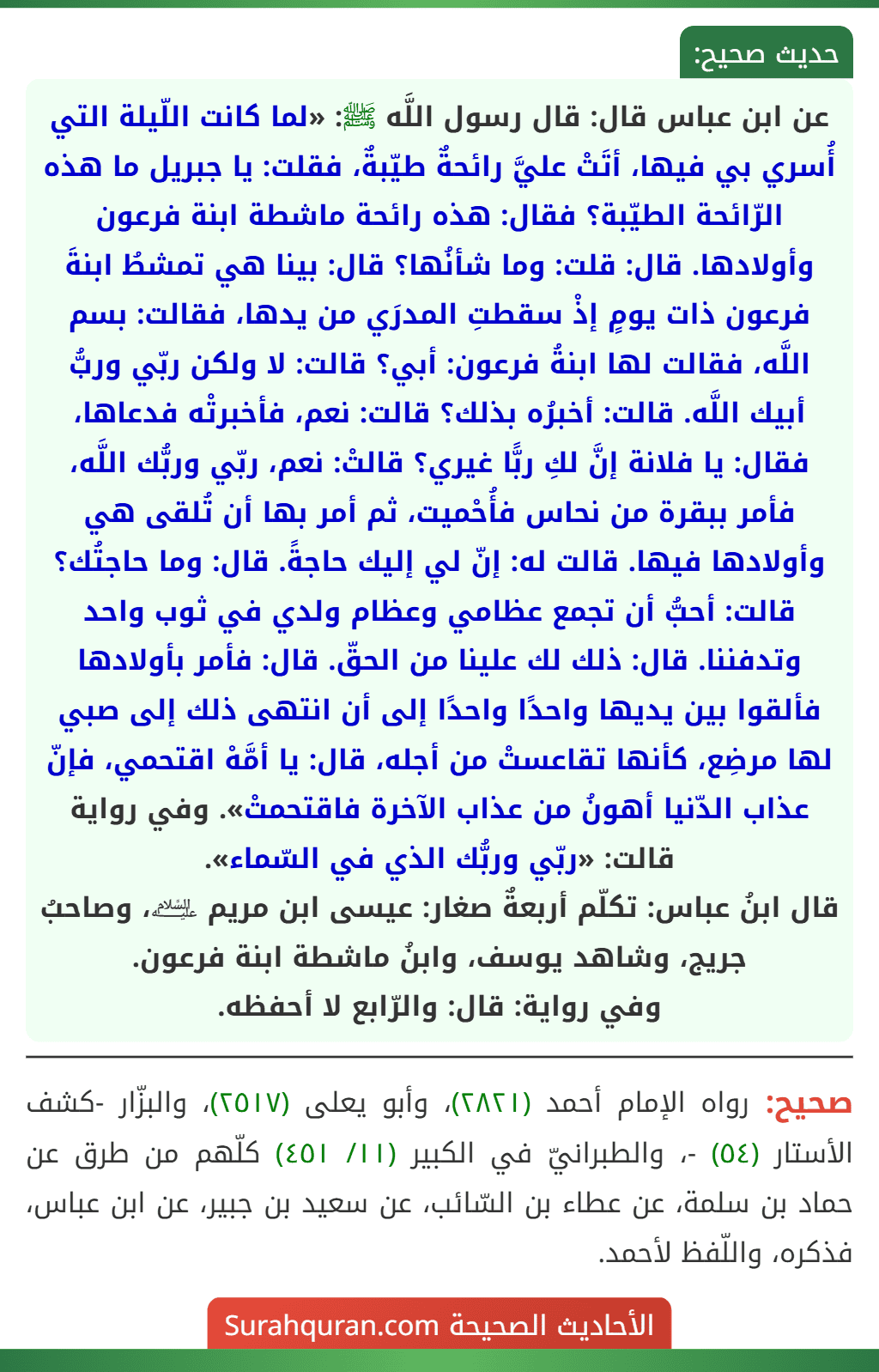 عن ابن عباس قال: قال رسول اللَّه ﷺ: «لما كانت اللّيلة التي أُسري بي فيها، أتَتْ عليَّ رائحةٌ طيّبةٌ، فقلت: يا جبريل ما هذه الرّائحة الطيّبة؟ فقال: هذه رائحة ماشطة ابنة فرعون وأولادها. قال: قلت: وما شأنُها؟ قال: بينا هي تمشطُ ابنةَ فرعون ذات يومٍ إذْ سقطتِ المدرَي من يدها، فقالت: بسم اللَّه، فقالت لها ابنةُ فرعون: أبي؟ قالت: لا ولكن ربّي وربُّ أبيك اللَّه. قالت: أخبرُه بذلك؟ قالت: نعم، فأخبرتْه فدعاها، فقال: يا فلانة إنَّ لكِ ربًّا غيري؟ قالتْ: نعم، ربّي وربُّك اللَّه، فأمر ببقرة من نحاس فأُحْميت، ثم أمر بها أن تُلقى هي وأولادها فيها. قالت له: إنّ لي إليك حاجةً. قال: وما حاجتُك؟ قالت: أحبُّ أن تجمع عظامي وعظام ولدي في ثوب واحد وتدفننا. قال: ذلك لك علينا من الحقّ. قال: فأمر بأولادها فألقوا بين يديها واحدًا واحدًا إلى أن انتهى ذلك إلى صبي لها مرضِع، كأنها تقاعستْ من أجله، قال: يا أمَّهْ اقتحمي، فإنّ عذاب الدّنيا أهونُ من عذاب الآخرة فاقتحمتْ». وفي رواية قالت: «ربّي وربُّك الذي في السّماء».
قال ابنُ عباس: تكلّم أربعةٌ صغار: عيسى ابن مريم ﵇، وصاحبُ جريج، وشاهد يوسف، وابنُ ماشطة ابنة فرعون.
وفي رواية: قال: والرّابع لا أحفظه.