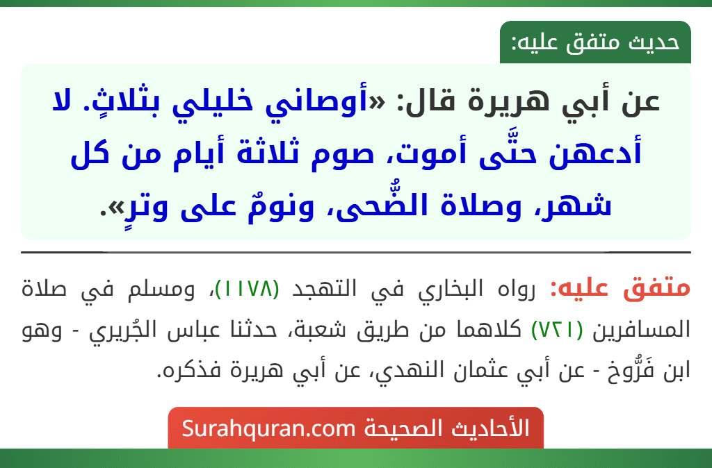 عن أبي هريرة قال: «أوصاني خليلي بثلاثٍ. لا أدعهن حتَّى أموت، صوم ثلاثة أيام من كل شهر، وصلاة الضُّحى، ونومٌ على وترٍ». عن أبي هريرة قال: «أوصاني خليلي بثلاثٍ. لا أدعهن حتَّى أموت، صوم ثلاثة أيام من كل شهر، وصلاة الضُّحى، ونومٌ على وترٍ».