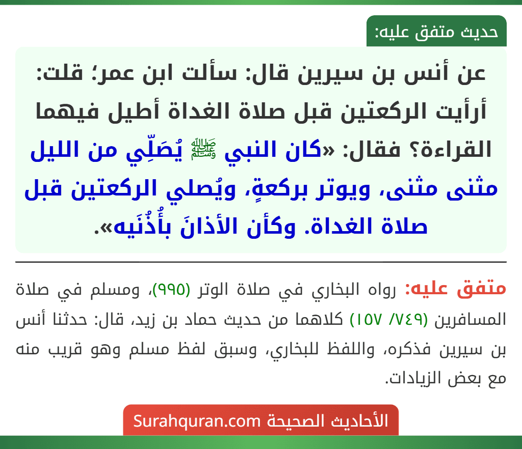 عن أنس بن سيرين قال: سألت ابن عمر؛ قلت: أرأيت الركعتين قبل صلاة الغداة أطيل فيهما القراءة؟ فقال: «كان النبي ﷺ يُصَلِّي من الليل مثنى مثنى، ويوتر بركعةٍ، ويُصلي الركعتين قبل صلاة الغداة. وكأن الأذانَ بأُذُنَيه». عن أنس بن سيرين قال: سألت ابن عمر؛ قلت: أرأيت الركعتين قبل صلاة الغداة أطيل فيهما القراءة؟ فقال: «كان النبي ﷺ يُصَلِّي من الليل مثنى مثنى، ويوتر بركعةٍ، ويُصلي الركعتين قبل صلاة الغداة. وكأن الأذانَ بأُذُنَيه».