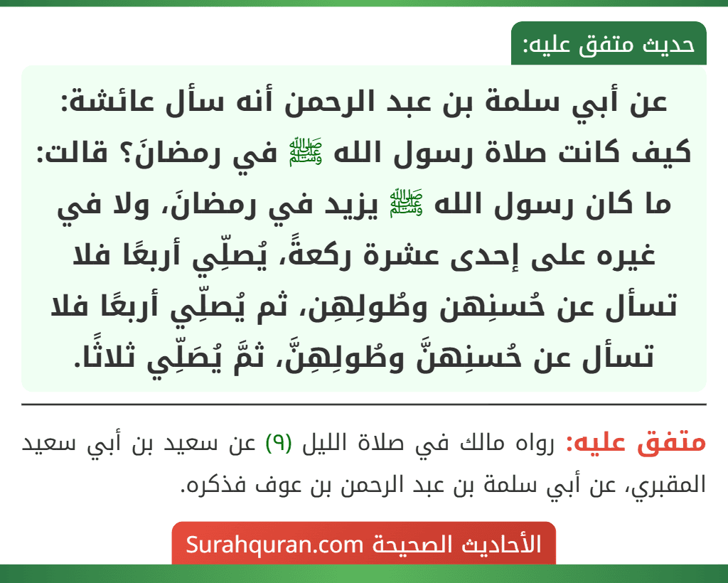 عن أبي سلمة بن عبد الرحمن أنه سأل عائشة: كيف كانت صلاة رسول الله ﷺ في رمضانَ؟ قالت: ما كان رسول الله ﷺ يزيد في رمضانَ، ولا في غيره على إحدى عشرة ركعةً، يُصلِّي أربعًا فلا تسأل عن حُسنِهن وطُولِهِن، ثم يُصلِّي أربعًا فلا تسأل عن حُسنِهنَّ وطُولِهِنَّ، ثمَّ يُصَلِّي ثلاثًا. عن أبي سلمة بن عبد الرحمن أنه سأل عائشة: كيف كانت صلاة رسول الله ﷺ في رمضانَ؟ قالت: ما كان رسول الله ﷺ يزيد في رمضانَ، ولا في غيره على إحدى عشرة ركعةً، يُصلِّي أربعًا فلا تسأل عن حُسنِهن وطُولِهِن، ثم يُصلِّي أربعًا فلا تسأل عن حُسنِهنَّ وطُولِهِنَّ، ثمَّ يُصَلِّي ثلاثًا.
