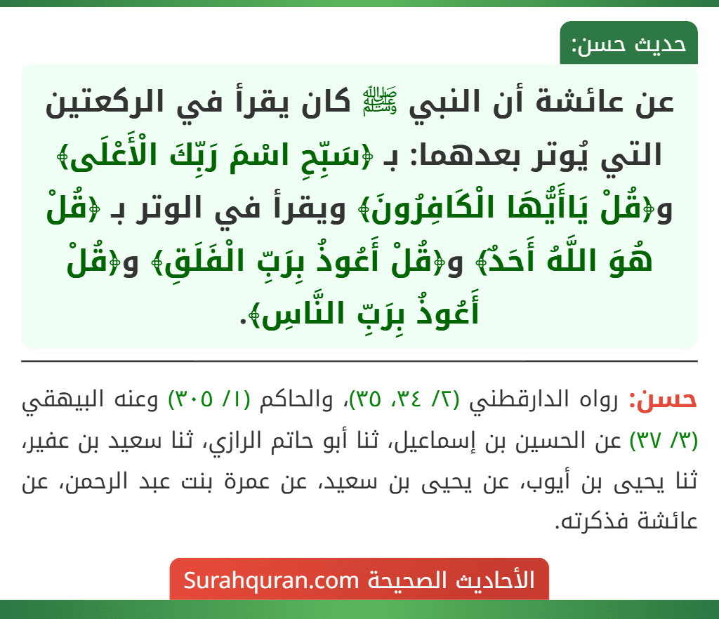 عن عائشة أن النبي ﷺ كان يقرأ في الركعتين التي يُوتر بعدهما: بـ ﴿سَبِّحِ اسْمَ رَبِّكَ الْأَعْلَى﴾ و﴿قُلْ يَاأَيُّهَا الْكَافِرُونَ﴾ ويقرأ في الوتر بـ ﴿قُلْ هُوَ اللَّهُ أَحَدٌ﴾ و﴿قُلْ أَعُوذُ بِرَبِّ الْفَلَقِ﴾ و﴿قُلْ أَعُوذُ بِرَبِّ النَّاسِ﴾.