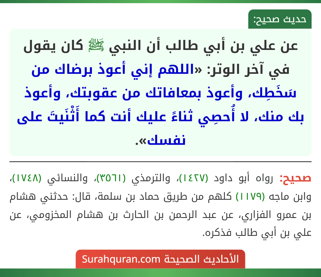 عن علي بن أبي طالب أن النبي ﷺ كان يقول في آخر الوتر: «اللهم إني أعوذ برضاك من سَخَطِك، وأعوذ بمعافاتك من عقوبتك، وأعوذ بك منك، لا أُحصِي ثناءً عليك أنت كما أَثْنَيتَ على نفسك». عن علي بن أبي طالب أن النبي ﷺ كان يقول في آخر الوتر: «اللهم إني أعوذ برضاك من سَخَطِك، وأعوذ بمعافاتك من عقوبتك، وأعوذ بك منك، لا أُحصِي ثناءً عليك أنت كما أَثْنَيتَ على نفسك».