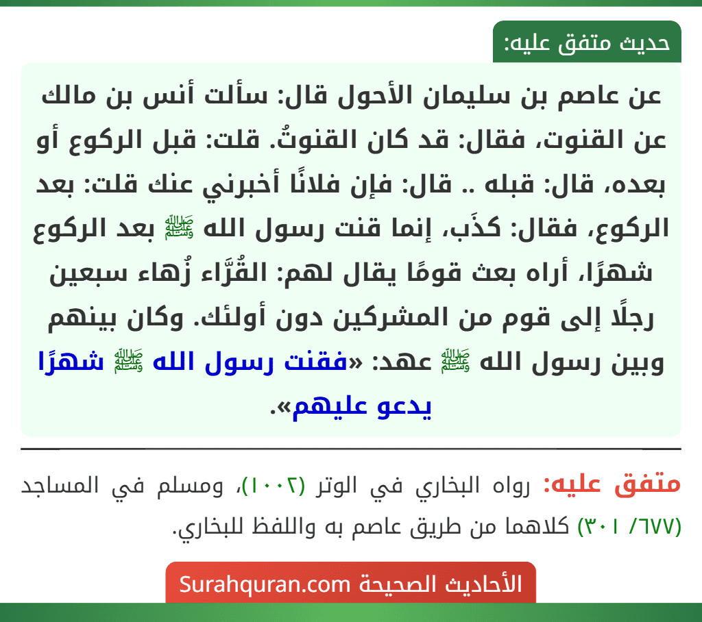 عن عاصم بن سليمان الأحول قال: سألت أنس بن مالك عن القنوت، فقال: قد كان القنوتُ. قلت: قبل الركوع أو بعده، قال: قبله .. قال: فإن فلانًا أخبرني عنك قلت: بعد الركوع، فقال: كذَب، إنما قنت رسول الله ﷺ بعد الركوع شهرًا، أراه بعث قومًا يقال لهم: القُرَّاء زُهاء سبعين رجلًا إلى قوم من المشركين دون أولئك. وكان بينهم وبين رسول الله ﷺ عهد: «فقنت رسول الله ﷺ شهرًا يدعو عليهم».
