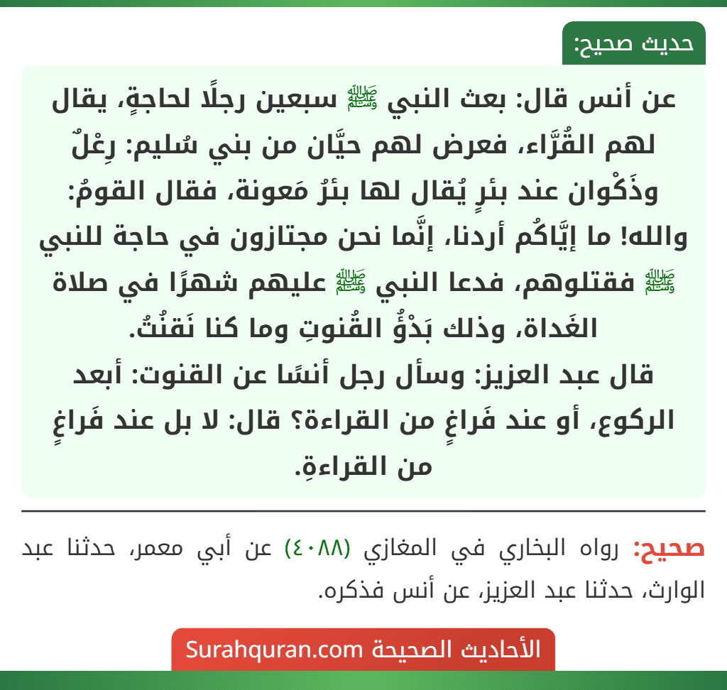 عن أنس قال: بعث النبي ﷺ سبعين رجلًا لحاجةٍ، يقال لهم القُرَّاء، فعرض لهم حيَّان من بني سُليم: رِعْلٌ وذَكْوان عند بئرٍ يُقال لها بئرُ مَعونة، فقال القومُ: والله! ما إيَّاكُم أردنا، إنَّما نحن مجتازون في حاجة للنبي ﷺ فقتلوهم، فدعا النبي ﷺ عليهم شهرًا في صلاة الغَداة، وذلك بَدْؤُ القُنوتِ وما كنا نَقنُتُ.
قال عبد العزيز: وسأل رجل أنسًا عن القنوت: أبعد الركوع، أو عند فَراغٍ من القراءة؟ قال: لا بل عند فَراغٍ من القراءةِ.