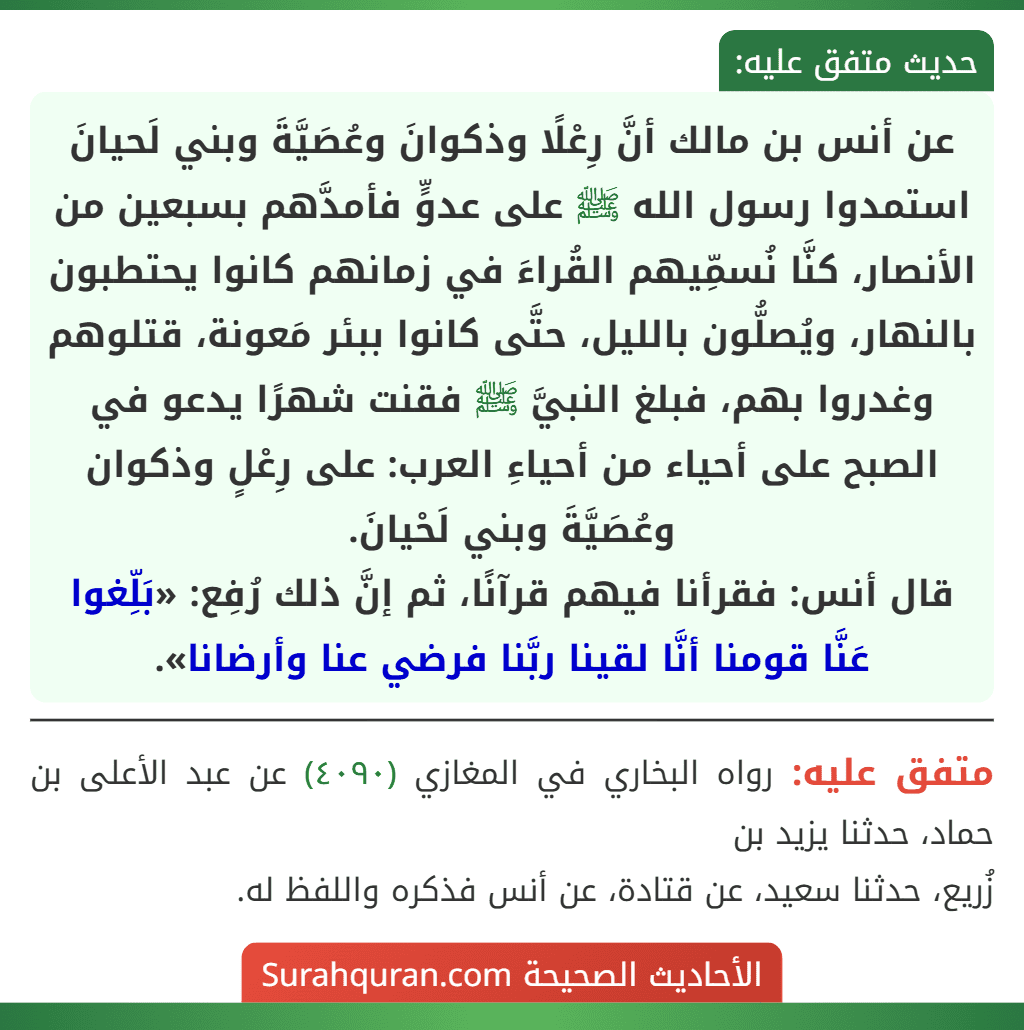عن أنس بن مالك أنَّ رِعْلًا وذكوانَ وعُصَيَّةَ وبني لَحيانَ استمدوا رسول الله ﷺ على عدوٍّ فأمدَّهم بسبعين من الأنصار، كنَّا نُسمِّيهم القُراءَ في زمانهم كانوا يحتطبون بالنهار، ويُصلُّون بالليل، حتَّى كانوا ببئر مَعونة، قتلوهم وغدروا بهم، فبلغ النبيَّ ﷺ فقنت شهرًا يدعو في الصبح على أحياء من أحياءِ العرب: على رِعْلٍ وذكوان وعُصَيَّةَ وبني لَحْيانَ.
قال أنس: فقرأنا فيهم قرآنًا، ثم إنَّ ذلك رُفِع: «بَلِّغوا عَنَّا قومنا أنَّا لقينا ربَّنا فرضي عنا وأرضانا».