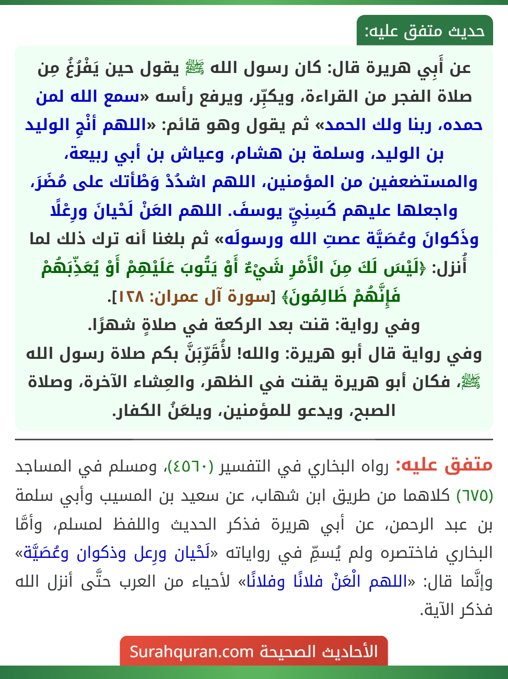 عن أَبِي هريرة قال: كان رسول الله ﷺ يقول حين يَفْرُغُ مِن صلاة الفجر من القراءة، ويكبِّر، ويرفع رأسه «سمع الله لمن حمده، ربنا ولك الحمد» ثم يقول وهو قائم: «اللهم أنْجِ الوليد بن الوليد، وسلمة بن هشام، وعياش بن أبي ربيعة، والمستضعفين من المؤمنين، اللهم اشدُدْ وَطْأتك على مُضَرَ، واجعلها عليهم كَسِنِيِّ يوسفَ. اللهم العَنْ لَحْيانَ ورِعْلًا وذَكوانَ وعُصَيَّة عصتِ الله ورسولَه» ثم بلغنا أنه ترك ذلك لما أُنزل: ﴿لَيْسَ لَكَ مِنَ الْأَمْرِ شَيْءٌ أَوْ يَتُوبَ عَلَيْهِمْ أَوْ يُعَذِّبَهُمْ فَإِنَّهُمْ ظَالِمُونَ﴾ [سورة آل عمران: ١٢٨].
وفي رواية: قنت بعد الركعة في صلاةٍ شهرًا.
وفي رواية قال أبو هريرة: والله! لأُقَرِّبَنَّ بكم صلاة رسول الله ﷺ، فكان أبو هريرة يقنت في الظهر، والعِشاء الآخرة، وصلاة الصبح، ويدعو للمؤمنين، ويلعَنُ الكفار.