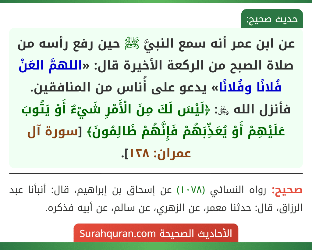 عن ابن عمر أنه سمع النبيَّ ﷺ حين رفع رأسه من صلاة الصبح من الركعة الأخيرة قال: «اللهمَّ العَنْ فُلانًا وفُلانًا» يدعو على أُناس من المنافقين. فأنزل الله ﷿: ﴿لَيْسَ لَكَ مِنَ الْأَمْرِ شَيْءٌ أَوْ يَتُوبَ عَلَيْهِمْ أَوْ يُعَذِّبَهُمْ فَإِنَّهُمْ ظَالِمُونَ﴾ [سورة آل عمران: ١٢٨].