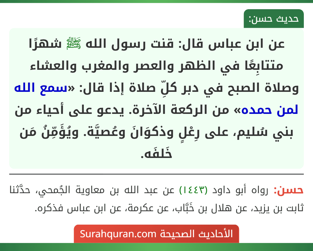 عن ابن عباس قال: قنت رسول الله ﷺ شهرًا متتابِعًا في الظهر والعصر والمغرب والعشاء وصلاة الصبح في دبر كلِّ صلاة إذا قال: «سمع الله لمن حمده» من الركعة الآخرة. يدعو على أحياء من بني سُليم، على رِعْلٍ وذكوَانَ وعُصيَّة. ويُؤَمِّنُ مَن خَلفَه.