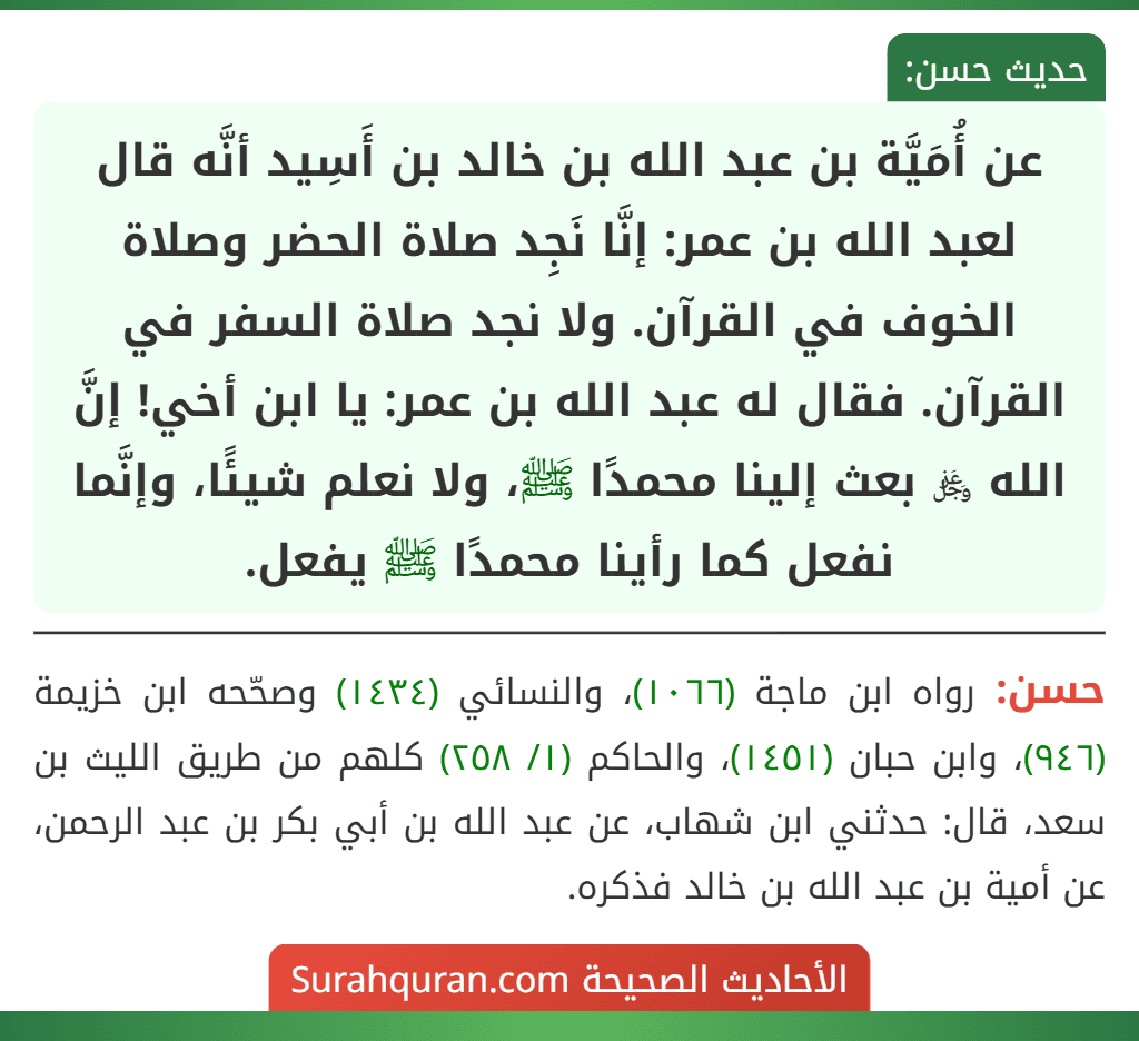 عن أُمَيَّة بن عبد الله بن خالد بن أَسِيد أنَّه قال لعبد الله بن عمر: إنَّا نَجِد صلاة الحضر وصلاة الخوف في القرآن. ولا نجد صلاة السفر في القرآن. فقال له عبد الله بن عمر: يا ابن أخي! إنَّ الله ﷿ بعث إلينا محمدًا ﷺ، ولا نعلم شيئًا، وإنَّما نفعل كما رأينا محمدًا ﷺ يفعل. عن أُمَيَّة بن عبد الله بن خالد بن أَسِيد أنَّه قال لعبد الله بن عمر: إنَّا نَجِد صلاة الحضر وصلاة الخوف في القرآن. ولا نجد صلاة السفر في القرآن. فقال له عبد الله بن عمر: يا ابن أخي! إنَّ الله ﷿ بعث إلينا محمدًا ﷺ، ولا نعلم شيئًا، وإنَّما نفعل كما رأينا محمدًا ﷺ يفعل.