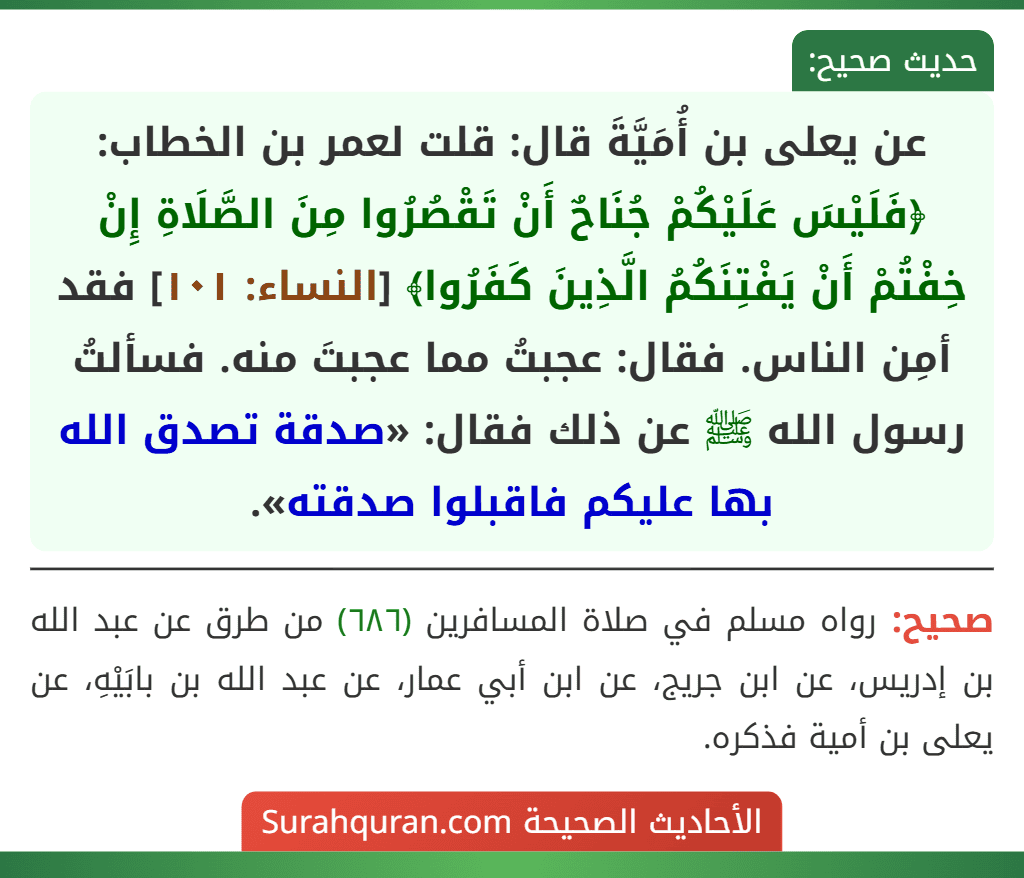 عن يعلى بن أُمَيَّةَ قال: قلت لعمر بن الخطاب: ﴿فَلَيْسَ عَلَيْكُمْ جُنَاحٌ أَنْ تَقْصُرُوا مِنَ الصَّلَاةِ إِنْ خِفْتُمْ أَنْ يَفْتِنَكُمُ الَّذِينَ كَفَرُوا﴾ [النساء: ١٠١] فقد أمِن الناس. فقال: عجبتُ مما عجبتَ منه. فسألتُ رسول الله ﷺ عن ذلك فقال: «صدقة تصدق الله بها عليكم فاقبلوا صدقته».