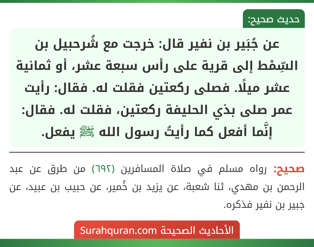 عن جُبَير بن نفير قال: خرجت مع شُرحبيل بن السِّمْط إلى قرية على رأس سبعة عشر، أو ثمانية عشر ميلًا. فصلى ركعتين فقلت له. فقال: رأيت عمر صلى بذي الحليفة ركعتين، فقلت له. فقال: إنَّما أفعل كما رأيتُ رسول الله ﷺ يفعل.