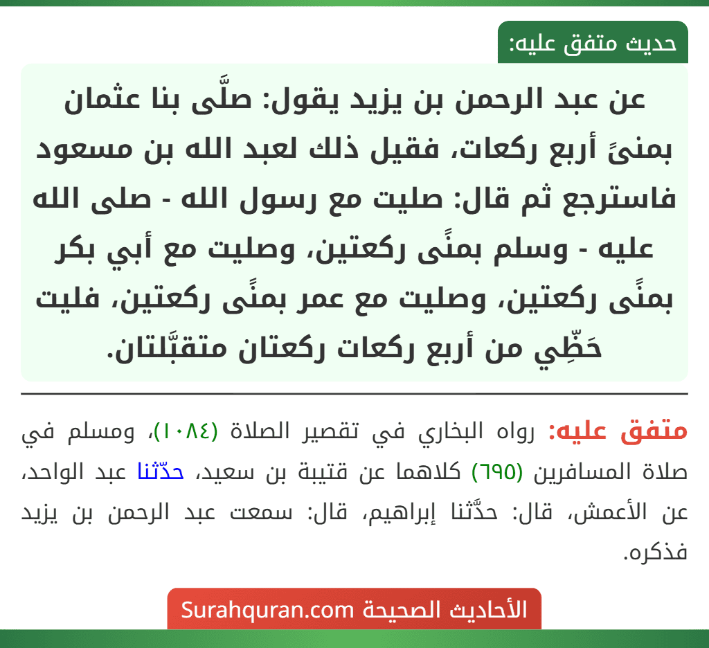 عن عبد الرحمن بن يزيد يقول: صلَّى بنا عثمان بمنىً أربع ركعات، فقيل ذلك لعبد الله بن مسعود فاسترجع ثم قال: صليت مع رسول الله - صلى الله عليه - وسلم بمنًى ركعتين، وصليت مع أبي بكر بمنًى ركعتين، وصليت مع عمر بمنًى ركعتين، فليت حَظِّي من أربع ركعات ركعتان متقبَّلتان. عن عبد الرحمن بن يزيد يقول: صلَّى بنا عثمان بمنىً أربع ركعات، فقيل ذلك لعبد الله بن مسعود فاسترجع ثم قال: صليت مع رسول الله - صلى الله عليه - وسلم بمنًى ركعتين، وصليت مع أبي بكر بمنًى ركعتين، وصليت مع عمر بمنًى ركعتين، فليت حَظِّي من أربع ركعات ركعتان متقبَّلتان.