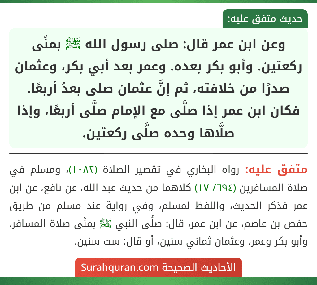 وعن ابن عمر قال: صلى رسول الله ﷺ بمنًى ركعتين. وأبو بكر بعده. وعمر بعد أبي بكر، وعثمان صدرًا من خلافته، ثم إنَّ عثمان صلى بعدُ أربعًا. فكان ابن عمر إذا صلَّى مع الإمام صلَّى أربعًا، وإذا صلَّاها وحده صلَّى ركعتين.