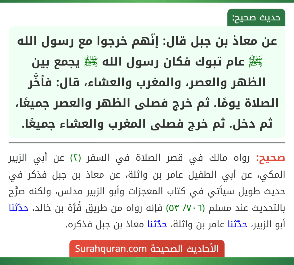 عن معاذ بن جبل قال: إنّهم خرجوا مع رسول الله ﷺ عام تبوك فكان رسول الله ﷺ يجمع بين الظهر والعصر، والمغرب والعشاء، قال: فأخَّر الصلاة يومًا. ثم خرج فصلى الظهر والعصر جميعًا، ثم دخل. ثم خرج فصلى المغرب والعشاء جميعًا. عن معاذ بن جبل قال: إنّهم خرجوا مع رسول الله ﷺ عام تبوك فكان رسول الله ﷺ يجمع بين الظهر والعصر، والمغرب والعشاء، قال: فأخَّر الصلاة يومًا. ثم خرج فصلى الظهر والعصر جميعًا، ثم دخل. ثم خرج فصلى المغرب والعشاء جميعًا.