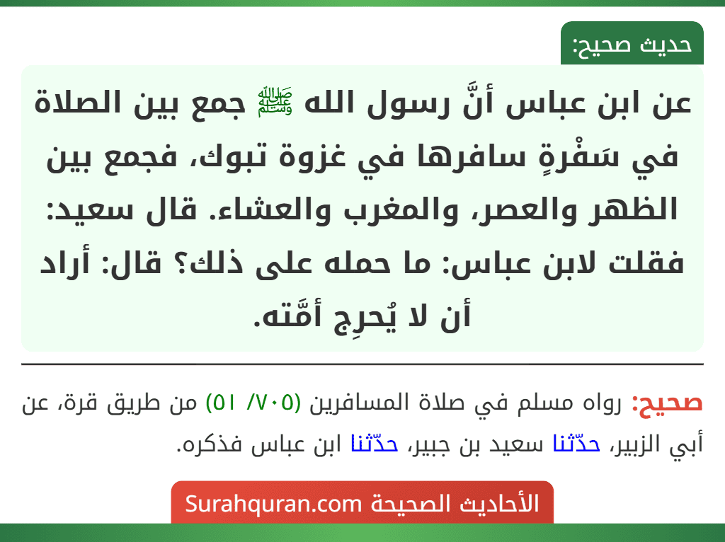 عن ابن عباس أنَّ رسول الله ﷺ جمع بين الصلاة في سَفْرةٍ سافرها في غزوة تبوك، فجمع بين الظهر والعصر، والمغرب والعشاء. قال سعيد: فقلت لابن عباس: ما حمله على ذلك؟ قال: أراد أن لا يُحرِج أمَّته.