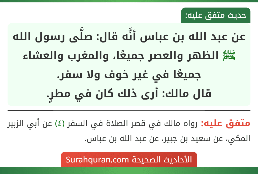 عن عبد الله بن عباس أنَّه قال: صلَّى رسول الله ﷺ الظهر والعصر جميعًا، والمغرب والعشاء جميعًا في غير خوف ولا سفر.
قال مالك: أرى ذلك كان في مطرٍ.