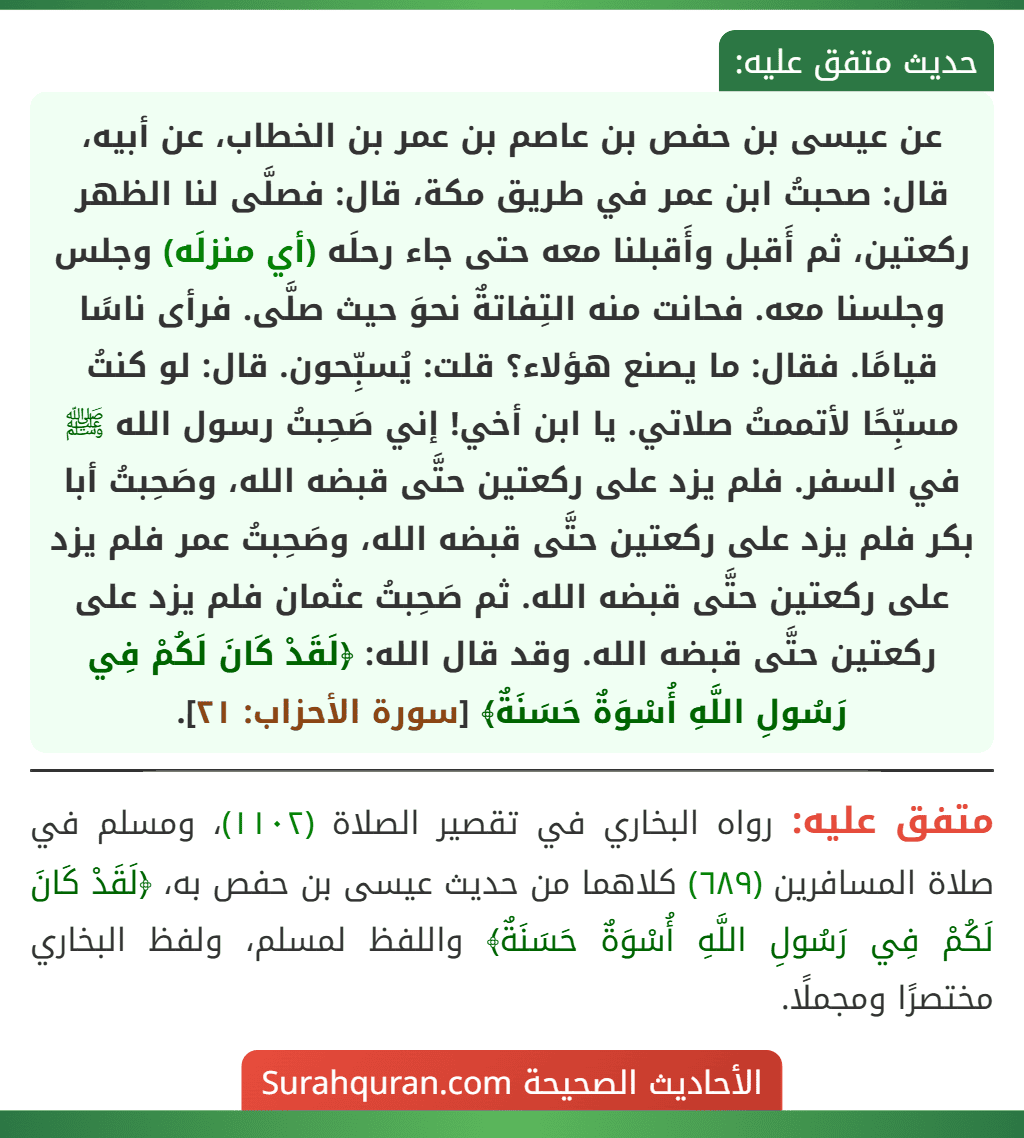 عن عيسى بن حفص بن عاصم بن عمر بن الخطاب، عن أبيه، قال: صحبتُ ابن عمر في طريق مكة، قال: فصلَّى لنا الظهر ركعتين، ثم أَقبل وأَقبلنا معه حتى جاء رحلَه (أي منزلَه) وجلس وجلسنا معه. فحانت منه التِفاتةٌ نحوَ حيث صلَّى. فرأى ناسًا قيامًا. فقال: ما يصنع هؤلاء؟ قلت: يُسبِّحون. قال: لو كنتُ مسبِّحًا لأتممتُ صلاتي. يا ابن أخي! إني صَحِبتُ رسول الله ﷺ في السفر. فلم يزد على ركعتين حتَّى قبضه الله، وصَحِبتُ أبا بكر فلم يزد على ركعتين حتَّى قبضه الله، وصَحِبتُ عمر فلم يزد على ركعتين حتَّى قبضه الله. ثم صَحِبتُ عثمان فلم يزد على ركعتين حتَّى قبضه الله. وقد قال الله: ﴿لَقَدْ كَانَ لَكُمْ فِي رَسُولِ اللَّهِ أُسْوَةٌ حَسَنَةٌ﴾ [سورة الأحزاب: ٢١].