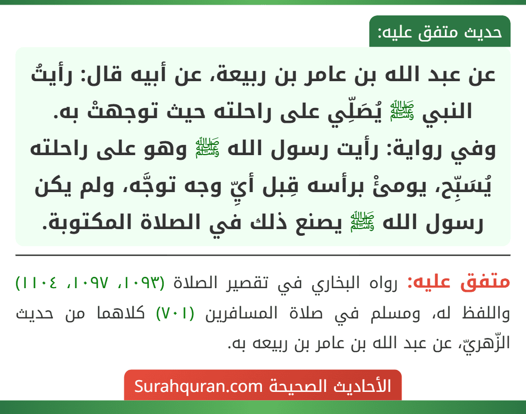 عن عبد الله بن عامر بن ربيعة، عن أبيه قال: رأيتُ النبي ﷺ يُصَلِّي على راحلته حيث توجهتْ به.
وفي رواية: رأيت رسول الله ﷺ وهو على راحلته يُسَبِّح، يومئْ برأسه قِبل أيِّ وجه توجَّه، ولم يكن رسول الله ﷺ يصنع ذلك في الصلاة المكتوبة.