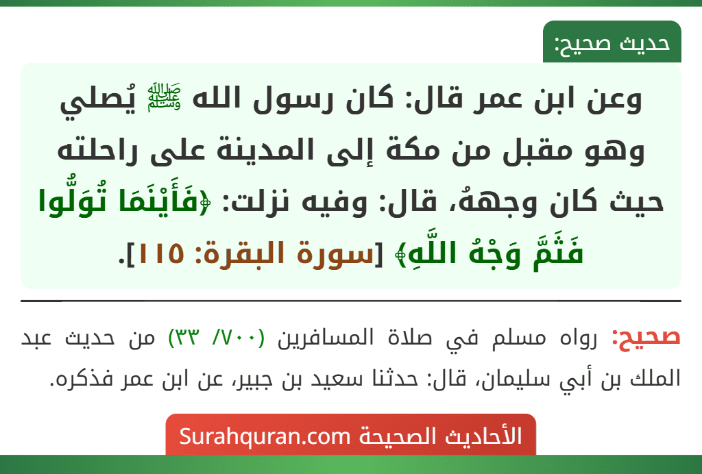 وعن ابن عمر قال: كان رسول الله ﷺ يُصلي وهو مقبل من مكة إلى المدينة على راحلته حيث كان وجههُ، قال: وفيه نزلت: ﴿فَأَيْنَمَا تُوَلُّوا فَثَمَّ وَجْهُ اللَّهِ﴾ [سورة البقرة: ١١٥].