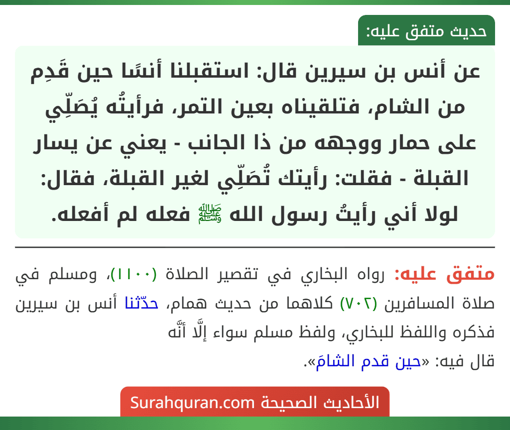 عن أنس بن سيرين قال: استقبلنا أنسًا حين قَدِم من الشام، فتلقيناه بعين التمر، فرأيتُه يُصَلِّي على حمار ووجهه من ذا الجانب - يعني عن يسار القبلة - فقلت: رأيتك تُصَلِّي لغير القبلة، فقال: لولا أني رأيتُ رسول الله ﷺ فعله لم أفعله. عن أنس بن سيرين قال: استقبلنا أنسًا حين قَدِم من الشام، فتلقيناه بعين التمر، فرأيتُه يُصَلِّي على حمار ووجهه من ذا الجانب - يعني عن يسار القبلة - فقلت: رأيتك تُصَلِّي لغير القبلة، فقال: لولا أني رأيتُ رسول الله ﷺ فعله لم أفعله.