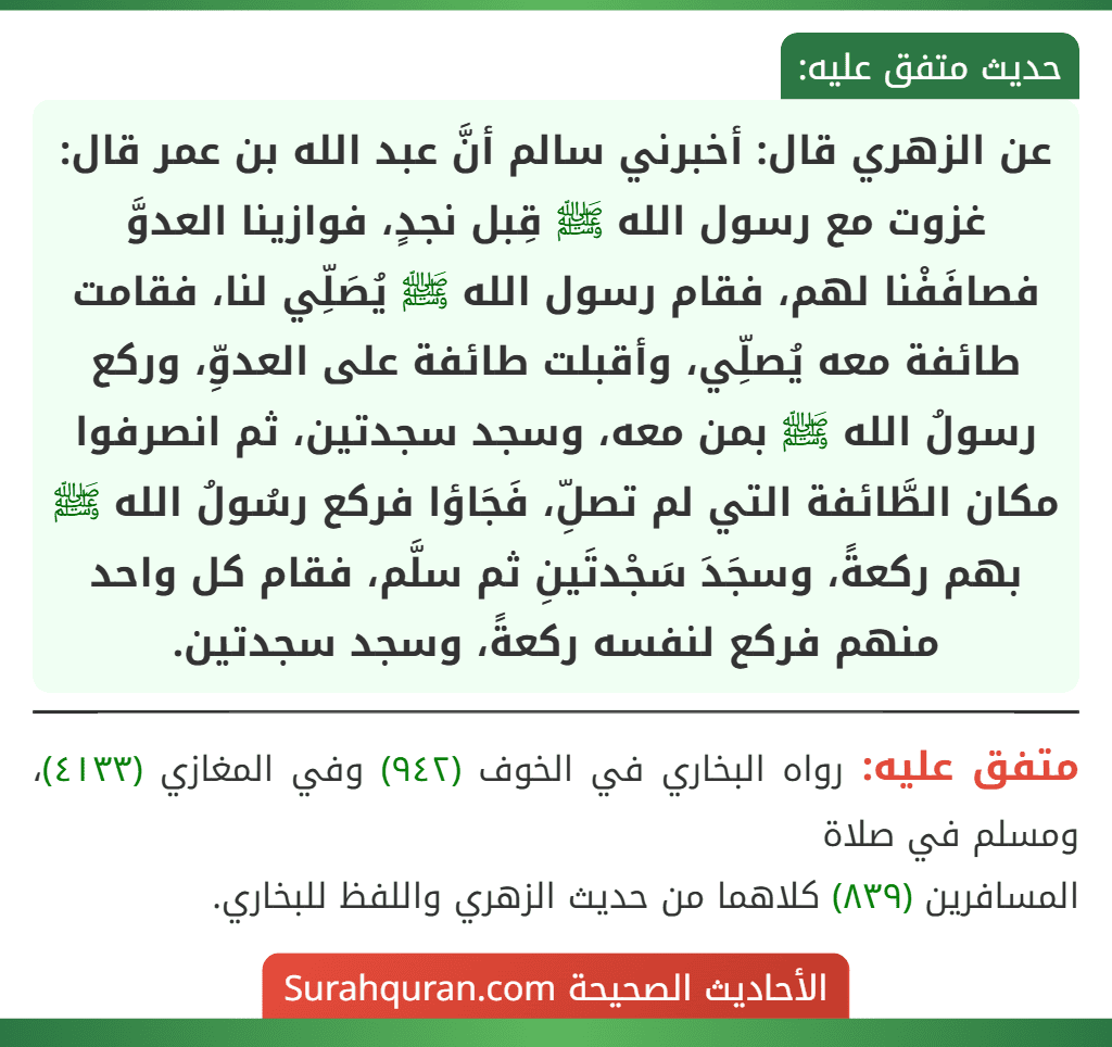 عن الزهري قال: أخبرني سالم أنَّ عبد الله بن عمر قال: غزوت مع رسول الله ﷺ قِبل نجدٍ، فوازينا العدوَّ فصافَفْنا لهم، فقام رسول الله ﷺ يُصَلِّي لنا، فقامت طائفة معه يُصلِّي، وأقبلت طائفة على العدوِّ، وركع رسولُ الله ﷺ بمن معه، وسجد سجدتين، ثم انصرفوا مكان الطَّائفة التي لم تصلِّ، فَجَاؤا فركع رسُولُ الله ﷺ بهم ركعةً، وسجَدَ سَجْدتَينِ ثم سلَّم، فقام كل واحد منهم فركع لنفسه ركعةً، وسجد سجدتين.