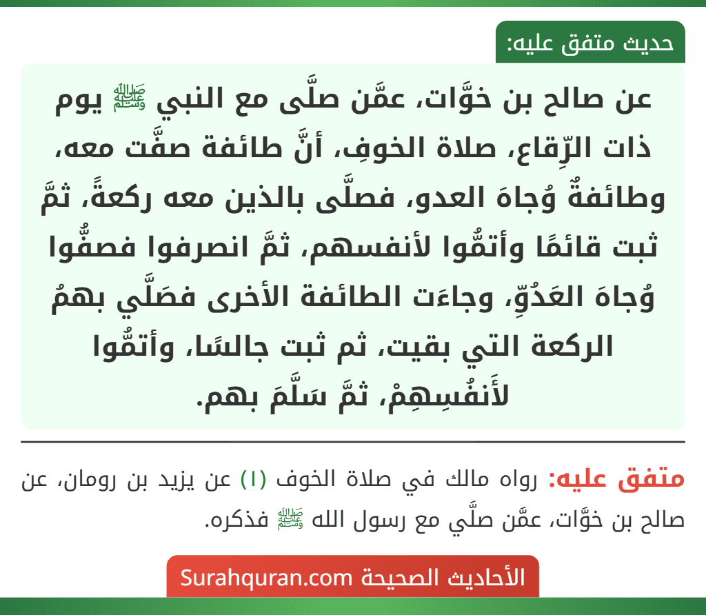 عن صالح بن خوَّات، عمَّن صلَّى مع النبي ﷺ يوم ذات الرِّقاع، صلاة الخوفِ، أنَّ طائفة صفَّت معه، وطائفةٌ وُجاهَ العدو، فصلَّى بالذين معه ركعةً، ثمَّ ثبت قائمًا وأتمُّوا لأنفسهم، ثمَّ انصرفوا فصفُّوا وُجاهَ العَدُوِّ، وجاءَت الطائفة الأخرى فصَلَّي بهمُ الركعة التي بقيت، ثم ثبت جالسًا، وأتمُّوا لأَنفُسِهِمْ، ثمَّ سَلَّمَ بهم.