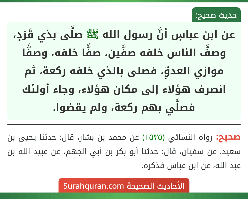 عن ابن عباسٍ أنَّ رسول الله ﷺ صلَّى بذي قَرَدٍ، وصفَّ الناس خلفه صفَّين، صفًّا خلفه، وصفًّا موازي العدوِّ، فصلى بالذي خلفه ركعة، ثم انصرف هؤلاء إلى مكان هؤلاء، وجاء أولئك فصلَّي بهم ركعة، ولم يقضوا.