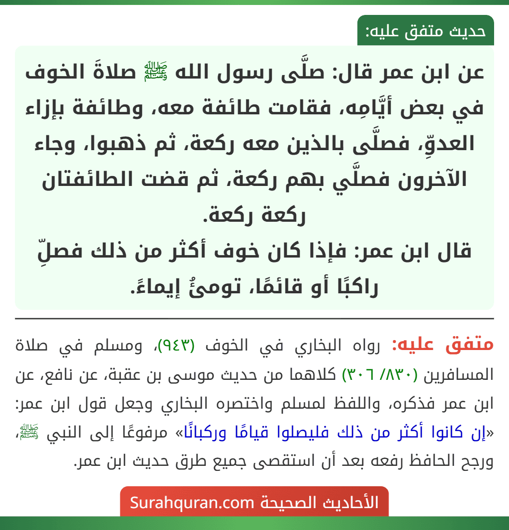 عن ابن عمر قال: صلَّى رسول الله ﷺ صلاةَ الخوف في بعض أيَّامِه، فقامت طائفة معه، وطائفة بإزاء العدوِّ، فصلَّى بالذين معه ركعة، ثم ذهبوا، وجاء الآخرون فصلَّي بهم ركعة، ثم قضت الطائفتان ركعة ركعة.
قال ابن عمر: فإذا كان خوف أكثر من ذلك فصلِّ راكبًا أو قائمًا، تومئُ إيماءً.