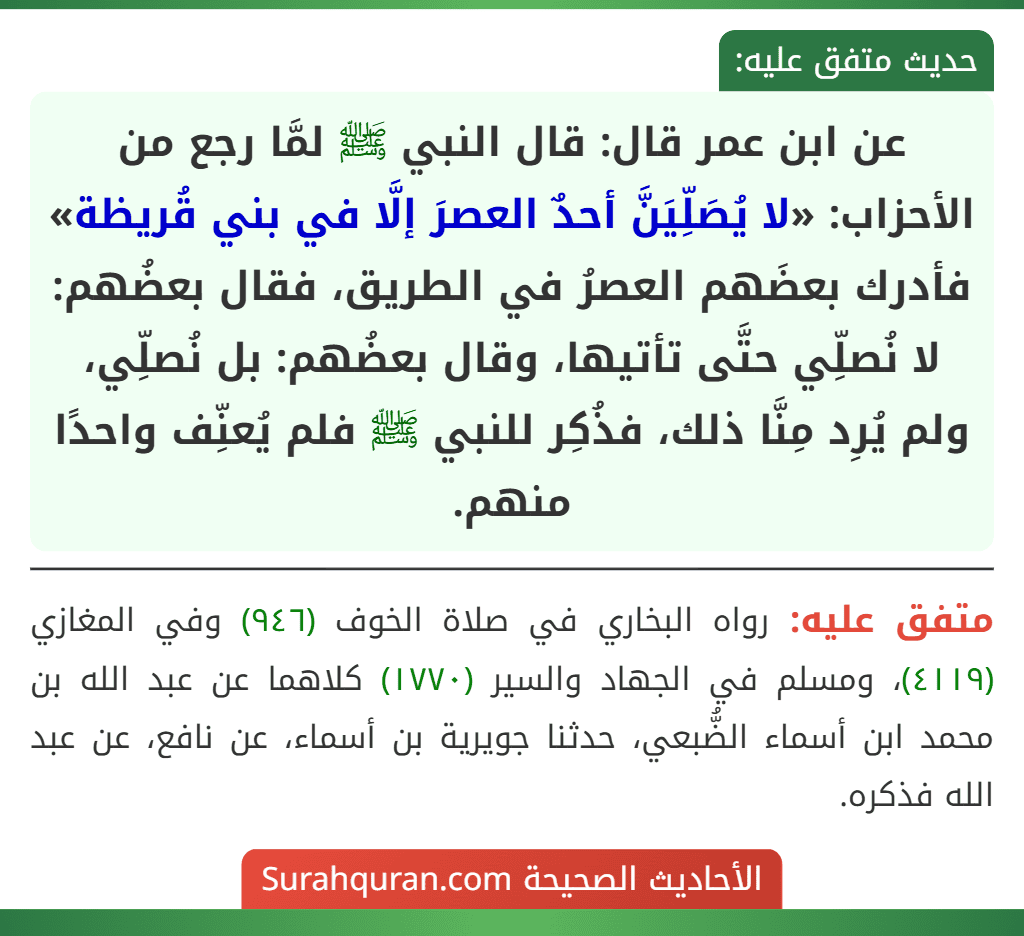 عن ابن عمر قال: قال النبي ﷺ لمَّا رجع من الأحزاب: «لا يُصَلِّيَنَّ أحدٌ العصرَ إلَّا في بني قُريظة» فأدرك بعضَهم العصرُ في الطريق، فقال بعضُهم: لا نُصلِّي حتَّى تأتيها، وقال بعضُهم: بل نُصلِّي، ولم يُرِد مِنَّا ذلك، فذُكِر للنبي ﷺ فلم يُعنِّف واحدًا منهم.