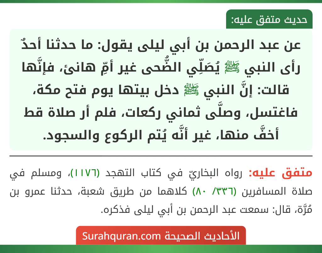 عن عبد الرحمن بن أبي ليلى يقول: ما حدثنا أحدٌ رأى النبي ﷺ يُصَلِّي الضُّحى غير أمِّ هانئ، فإنَّها قالت: إنَّ النبي ﷺ دخل بيتها يوم فتح مكة، فاغتسل، وصلَّى ثماني ركعات، فلم أر صلاة قط أخفَّ منها، غير أنَّه يُتم الركوع والسجود.