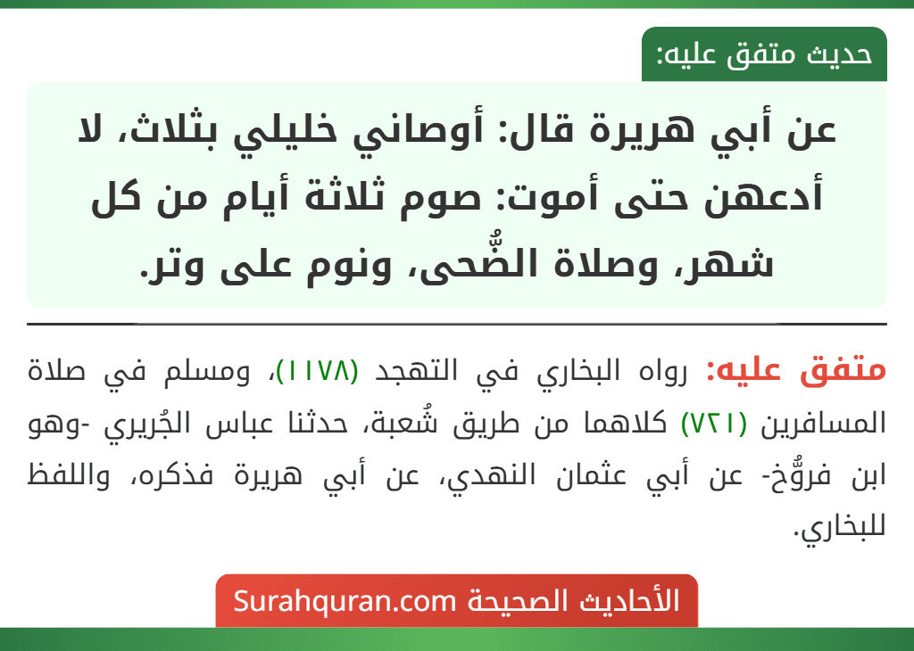 عن أبي هريرة قال: أوصاني خليلي بثلاث، لا أدعهن حتى أموت: صوم ثلاثة أيام من كل شهر، وصلاة الضُّحى، ونوم على وتر. عن أبي هريرة قال: أوصاني خليلي بثلاث، لا أدعهن حتى أموت: صوم ثلاثة أيام من كل شهر، وصلاة الضُّحى، ونوم على وتر.