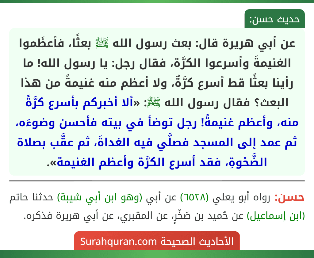 عن أبي هريرة قال: بعث رسول الله ﷺ بعثًا، فأعظَموا الغنيمةَ وأسرعوا الكرَّة، فقال رجل: يا رسول الله! ما رأينا بعثًا قط أسرع كرَّةٌ، ولا أعظم منه غنيمةً من هذا البعث؟ فقال رسول الله ﷺ: «ألا أخبركم بأسرع كرَّةً منه، وأعظم غنيمةً! رجل توضأ في بيته فأحسن وضوءَه، ثم عمد إلى المسجد فصلَّي فيه الغداةَ، ثم عقَّب بصلاة الضَّحْوةِ، فقد أسرع الكرَّة وأعظم الغنيمة». عن أبي هريرة قال: بعث رسول الله ﷺ بعثًا، فأعظَموا الغنيمةَ وأسرعوا الكرَّة، فقال رجل: يا رسول الله! ما رأينا بعثًا قط أسرع كرَّةٌ، ولا أعظم منه غنيمةً من هذا البعث؟ فقال رسول الله ﷺ: «ألا أخبركم بأسرع كرَّةً منه، وأعظم غنيمةً! رجل توضأ في بيته فأحسن وضوءَه، ثم عمد إلى المسجد فصلَّي فيه الغداةَ، ثم عقَّب بصلاة الضَّحْوةِ، فقد أسرع الكرَّة وأعظم الغنيمة».