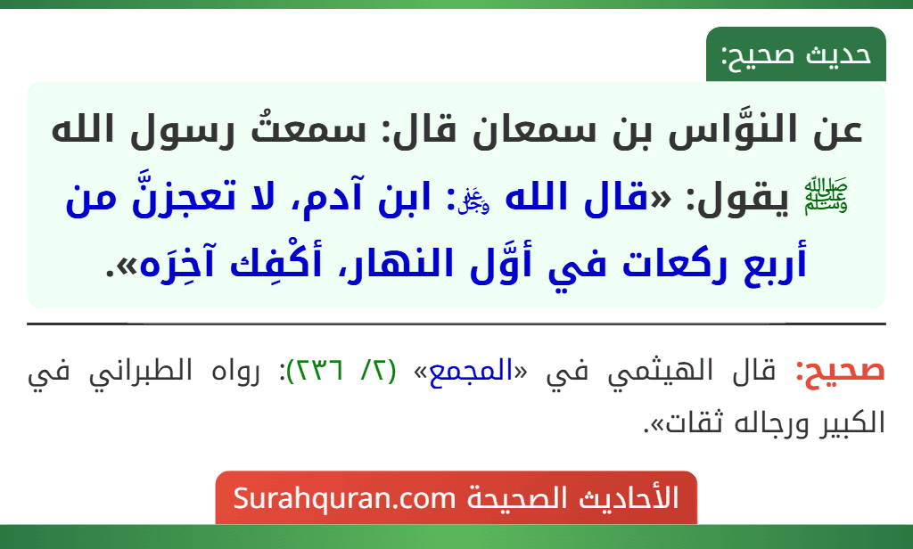 عن النوَّاس بن سمعان قال: سمعتُ رسول الله ﷺ يقول: «قال الله ﷿: ابن آدم، لا تعجزنَّ من أربع ركعات في أوَّل النهار، أكْفِك آخِرَه». عن النوَّاس بن سمعان قال: سمعتُ رسول الله ﷺ يقول: «قال الله ﷿: ابن آدم، لا تعجزنَّ من أربع ركعات في أوَّل النهار، أكْفِك آخِرَه».