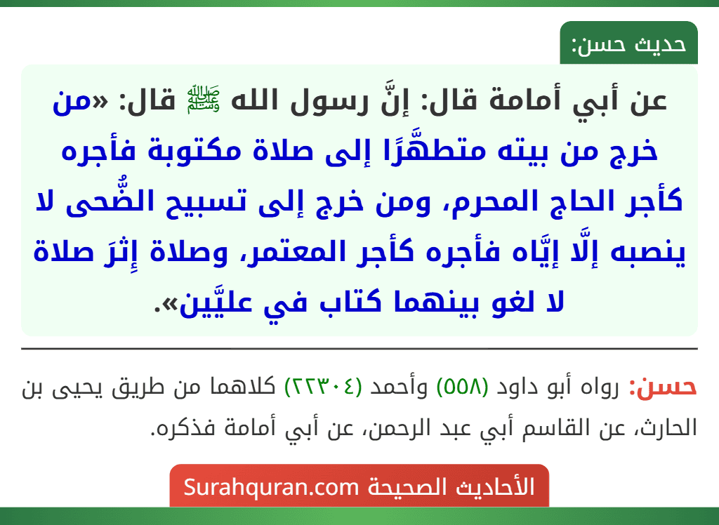 عن أبي أمامة قال: إنَّ رسول الله ﷺ قال: «من خرج من بيته متطهَّرًا إلى صلاة مكتوبة فأجره كأجر الحاج المحرم، ومن خرج إلى تسبيح الضُّحى لا ينصبه إلَّا إيَّاه فأجره كأجر المعتمر، وصلاة إِثرَ صلاة لا لغو بينهما كتاب في عليَّين».