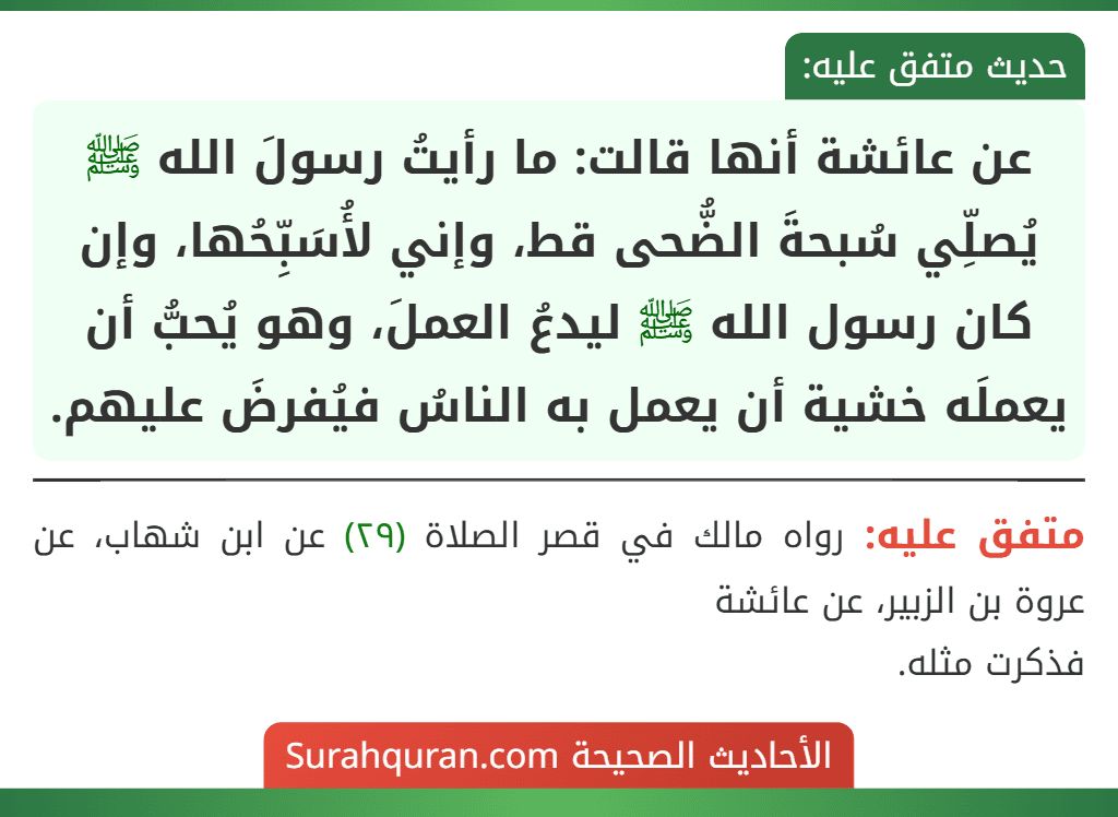 عن عائشة أنها قالت: ما رأيتُ رسولَ الله ﷺ يُصلِّي سُبحةَ الضُّحى قط، وإني لأُسَبِّحُها، وإن كان رسول الله ﷺ ليدعُ العملَ، وهو يُحبُّ أن يعملَه خشية أن يعمل به الناسُ فيُفرضَ عليهم.