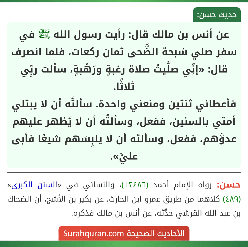 عن أنس بن مالك قال: رأيت رسول الله ﷺ في سفر صلي سُبحة الضُّحى ثمان ركعات، فلما انصرف قال: «إنِّي صلَّيتُ صلاة رغبةٍ ورَهْبةٍ، سألت ربِّي ثلاثًا.
فأعطاني ثنتين ومنعني واحدة. سألتُه أن لا يبتلي أمتي بالسنين، ففعل، وسألتُه أن لا يُظهر عليهم عدوَّهم، ففعل، وسألته أن لا يلبِسَهم شيعًا فأبى عليَّ».