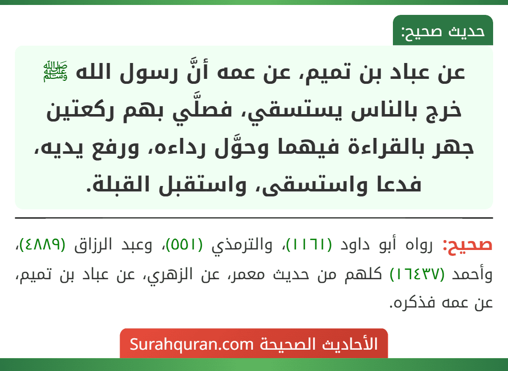 عن عباد بن تميم، عن عمه أنَّ رسول الله ﷺ خرج بالناس يستسقي، فصلَّي بهم ركعتين جهر بالقراءة فيهما وحوَّل رداءه، ورفع يديه، فدعا واستسقى، واستقبل القبلة. عن عباد بن تميم، عن عمه أنَّ رسول الله ﷺ خرج بالناس يستسقي، فصلَّي بهم ركعتين جهر بالقراءة فيهما وحوَّل رداءه، ورفع يديه، فدعا واستسقى، واستقبل القبلة.