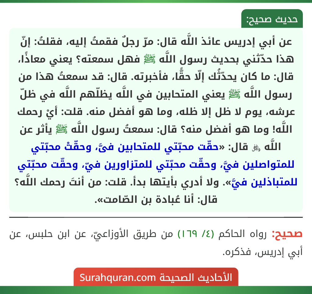 عن أبي إدريس عائذ اللَّه قال: مرّ رجلٌ فقمتُ إليه، فقلتُ: إنّ هذا حدّثني بحديث رسول اللَّه ﷺ فهل سمعته؟ يعني معاذًا، قال: ما كان يحدّثُك إلّا حقًّا، فأخبرته. قال: قد سمعتُ هذا من رسول اللَّه ﷺ يعني المتحابين في اللَّه يظلّهم اللَّه في ظلّ عرشه، يوم لا ظل إلا ظله، وما هو أفضل منه. قلت: أيْ رحمك اللَّه! وما هو أفضل منه؟ قال: سمعتُ رسول اللَّه ﷺ يأثر عن اللَّه ﷿ قال: «حقّت محبّتي للمتحابين فىَّ، وحقّتْ محبّتي للمتواصلين فيَّ، وحقّت محبّتي للمتزاورين فيّ، وحقّت محبّتي للمتباذلين فيَّ». ولا أدري بأيتها بدأ. قلت: من أنتَ رحمك اللَّه؟ قال: أنا عُبادة بن الصّامت».