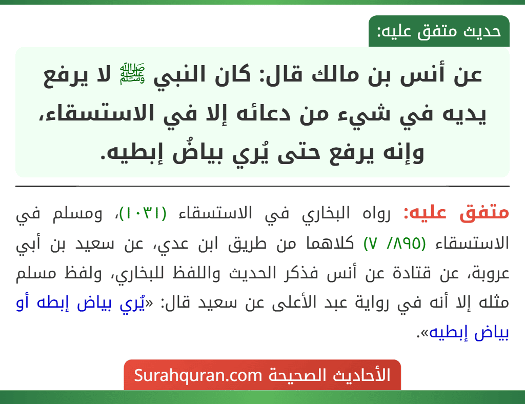 عن أنس بن مالك قال: كان النبي ﷺ لا يرفع يديه في شيء من دعائه إلا في الاستسقاء، وإنه يرفع حتى يُري بياضُ إبطيه. عن أنس بن مالك قال: كان النبي ﷺ لا يرفع يديه في شيء من دعائه إلا في الاستسقاء، وإنه يرفع حتى يُري بياضُ إبطيه.