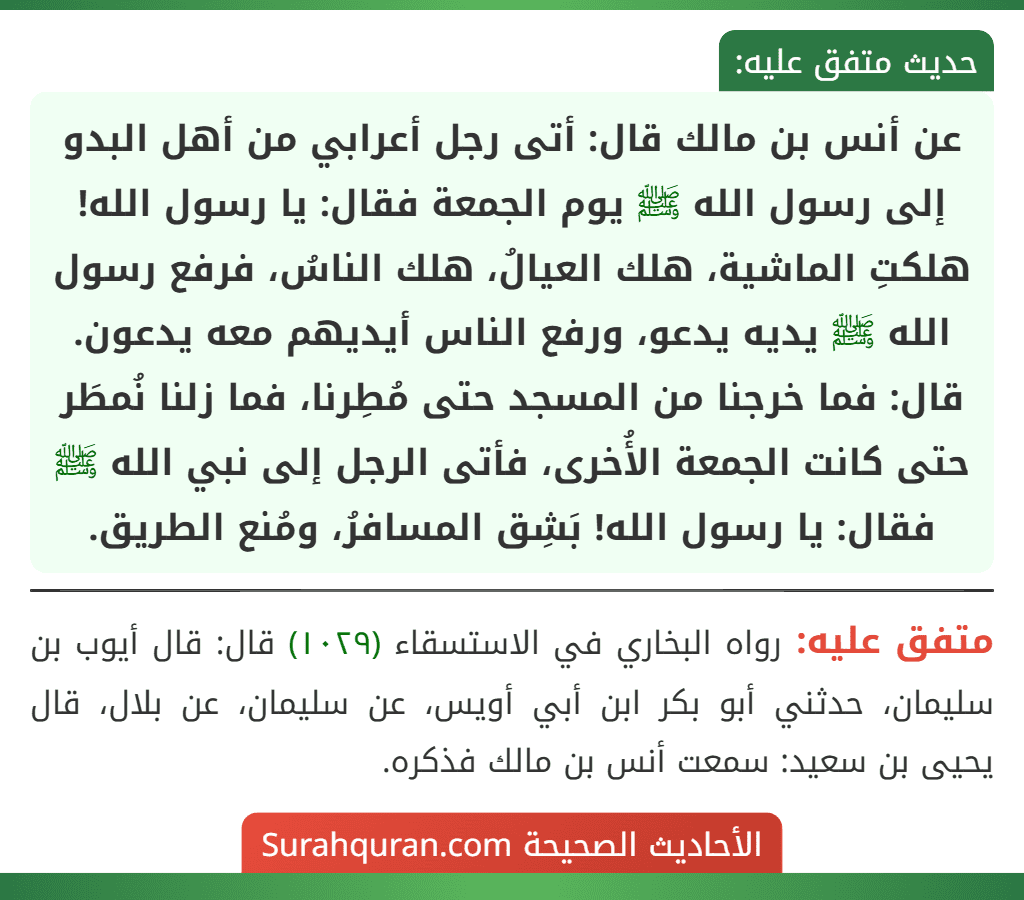عن أنس بن مالك قال: أتى رجل أعرابي من أهل البدو إلى رسول الله ﷺ يوم الجمعة فقال: يا رسول الله! هلكتِ الماشية، هلك العيالُ، هلك الناسُ، فرفع رسول الله ﷺ يديه يدعو، ورفع الناس أيديهم معه يدعون. قال: فما خرجنا من المسجد حتى مُطِرنا، فما زلنا نُمطَر حتى كانت الجمعة الأُخرى، فأتى الرجل إلى نبي الله ﷺ فقال: يا رسول الله! بَشِق المسافرُ، ومُنع الطريق.