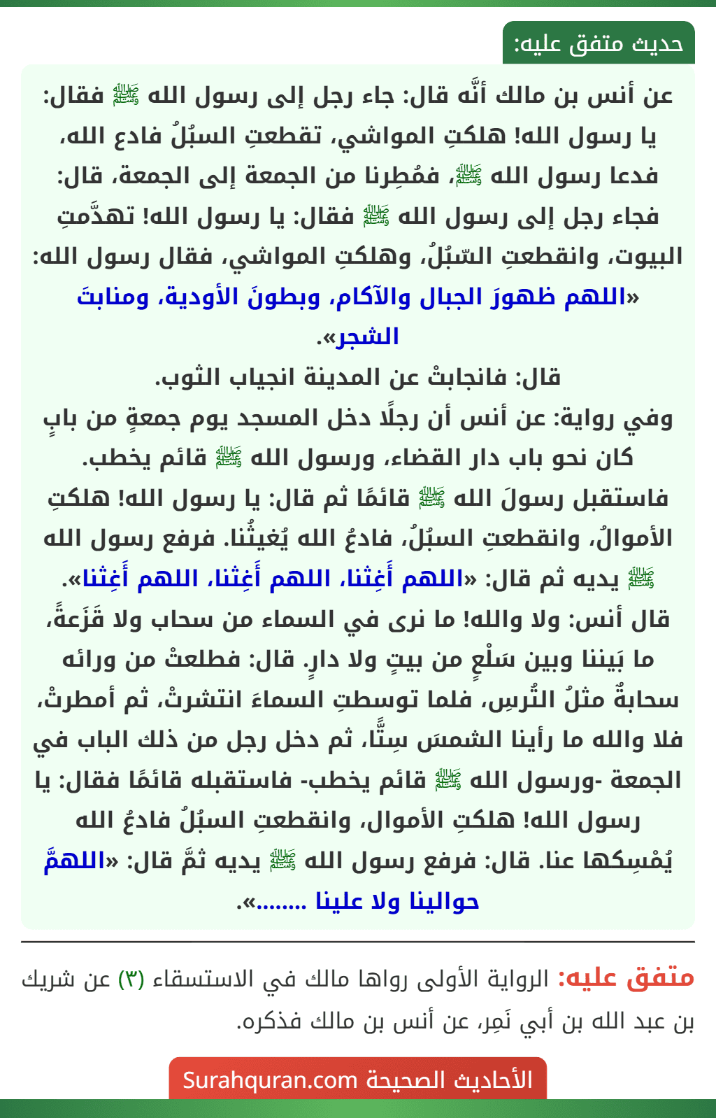 عن أنس بن مالك أنَّه قال: جاء رجل إلى رسول الله ﷺ فقال: يا رسول الله! هلكتِ المواشي، تقطعتِ السبُلُ فادع الله، فدعا رسول الله ﷺ، فمُطِرنا من الجمعة إلى الجمعة، قال: فجاء رجل إلى رسول الله ﷺ فقال: يا رسول الله! تهدَّمتِ البيوت، وانقطعتِ السّبُلُ، وهلكتِ المواشي، فقال رسول الله: «اللهم ظهورَ الجبال والآكام، وبطونَ الأودية، ومنابتَ الشجر».
قال: فانجابتْ عن المدينة انجياب الثوب.
وفي رواية: عن أنس أن رجلًا دخل المسجد يوم جمعةٍ من بابٍ كان نحو باب دار القضاء، ورسول الله ﷺ قائم يخطب. فاستقبل رسولَ الله ﷺ قائمًا ثم قال: يا رسول الله! هلكتِ الأموالُ، وانقطعتِ السبُلُ، فادعُ الله يُغيثُنا. فرفع رسول الله ﷺ يديه ثم قال: «اللهم أَغِثنا، اللهم أَغِثنا، اللهم أَغِثنا».
قال أنس: ولا والله! ما نرى في السماء من سحاب ولا قَزَعةً، ما بَيننا وبين سَلْعٍ من بيتٍ ولا دارٍ. قال: فطلعتْ من ورائه سحابةٌ مثلُ التُرسِ، فلما توسطتِ السماءَ انتشرتْ، ثم أمطرتْ، فلا والله ما رأينا الشمسَ سِتًّا، ثم دخل رجل من ذلك الباب في الجمعة -ورسول الله ﷺ قائم يخطب- فاستقبله قائمًا فقال: يا رسول الله! هلكتِ الأموال، وانقطعتِ السبُلُ فادعُ الله يُمْسِكها عنا. قال: فرفع رسول الله ﷺ يديه ثمَّ قال: «اللهمَّ حوالينا ولا علينا ........».