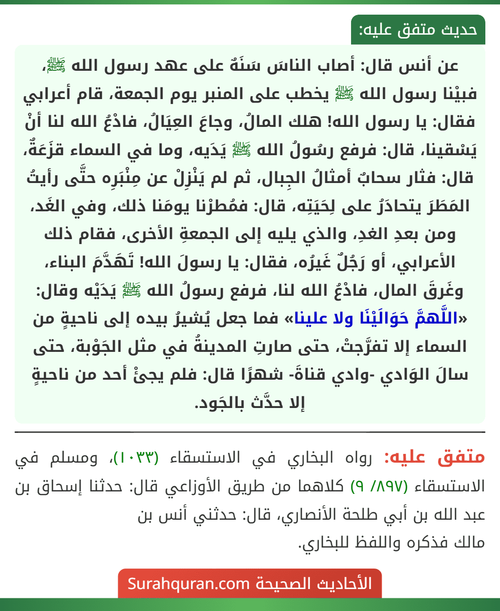 عن أنس قال: أصاب الناسَ سَنَهٌ على عهد رسول الله ﷺ، فبيْنا رسول الله ﷺ يخطب على المنبر يوم الجمعة، قام أعرابي فقال: يا رسول الله! هلك المالُ، وجاعَ العِيَالُ، فادْعُ الله لنا أنْ يَسْقينا، قال: فرفع رسُولُ الله ﷺ يَدَيه، وما في السماء قزَعَةٌ، قال: فثار سحابٌ أمثالُ الجِبال، ثم لم يَنْزِلْ عن مِنْبَرِه حتَّى رأيتُ المَطَرَ يتحادَرُ على لِحَيَتِه، قال: فمُطرْنا يومَنا ذلك، وفي الغَد، ومن بعدِ الغدِ، والذي يليه إلى الجمعةِ الأخرى، فقام ذلك الأعرابي، أو رَجُلٌ غَيرُه، فقال: يا رسولَ الله! تَهَدَّمَ البناء، وغَرقَ المال، فادْعُ الله لنا، فرفع رسولُ الله ﷺ يَدَيْه وقال: «اللَّهمَّ حَوَالَيْنَا ولا علينا» فما جعل يُشيرُ بيده إلى ناحيةٍ من السماء إلا تفرَّجتْ، حتى صارتِ المدينةُ في مثل الجَوْبة، حتى سالَ الوَادي -وادي قناةَ- شهرًا قال: فلم يجئْ أحد من ناحيةٍ إلا حدَّث بالجَود. عن أنس قال: أصاب الناسَ سَنَهٌ على عهد رسول الله ﷺ، فبيْنا رسول الله ﷺ يخطب على المنبر يوم الجمعة، قام أعرابي فقال: يا رسول الله! هلك المالُ، وجاعَ العِيَالُ، فادْعُ الله لنا أنْ يَسْقينا، قال: فرفع رسُولُ الله ﷺ يَدَيه، وما في السماء قزَعَةٌ، قال: فثار سحابٌ أمثالُ الجِبال، ثم لم يَنْزِلْ عن مِنْبَرِه حتَّى رأيتُ المَطَرَ يتحادَرُ على لِحَيَتِه، قال: فمُطرْنا يومَنا ذلك، وفي الغَد، ومن بعدِ الغدِ، والذي يليه إلى الجمعةِ الأخرى، فقام ذلك الأعرابي، أو رَجُلٌ غَيرُه، فقال: يا رسولَ الله! تَهَدَّمَ البناء، وغَرقَ المال، فادْعُ الله لنا، فرفع رسولُ الله ﷺ يَدَيْه وقال: «اللَّهمَّ حَوَالَيْنَا ولا علينا» فما جعل يُشيرُ بيده إلى ناحيةٍ من السماء إلا تفرَّجتْ، حتى صارتِ المدينةُ في مثل الجَوْبة، حتى سالَ الوَادي -وادي قناةَ- شهرًا قال: فلم يجئْ أحد من ناحيةٍ إلا حدَّث بالجَود.