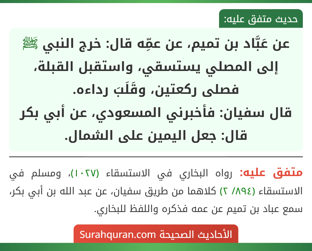 عن عَبَّاد بن تميم، عن عمِّه قال: خرج النبي ﷺ إلى المصلي يستسقي، واستقبل القبلة، فصلى ركعتين، وقَلَبَ رداءه.
قال سفيان: فأخبرني المسعودي، عن أبي بكر قال: جعل اليمين على الشمال.
