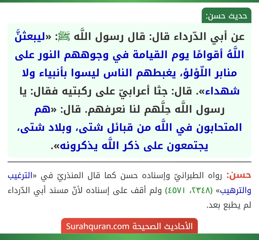 عن أبي الدّرداء قال: قال رسول اللَّه ﷺ: «ليبعثنَّ اللَّهُ أقوامًا يوم القيامة في وجوههم النور على منابر اللّؤلؤ، يغبطهم الناس ليسوا بأنبياء ولا شهداء». قال: جثا أعرابيّ على ركبتيه فقال: يا رسول اللَّه حِلَّهم لنا نعرفهم. قال: «هم المتحابون في اللَّه من قبائل شتى، وبلاد شتى، يجتمعون على ذكر اللَّه يذكرونه».