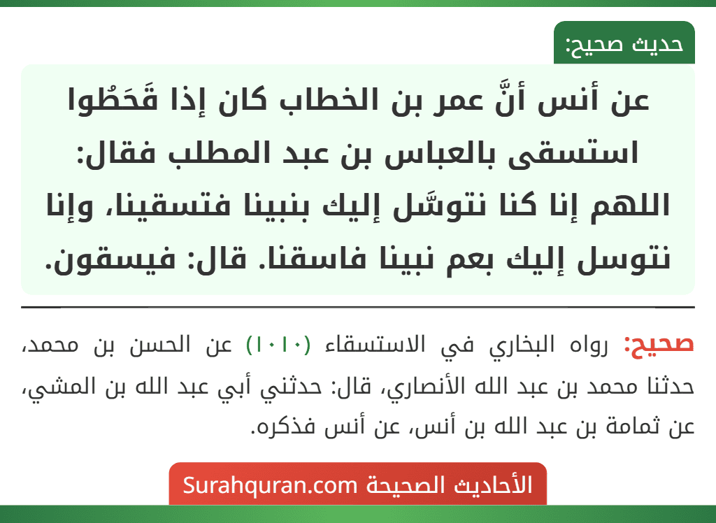 عن أنس أنَّ عمر بن الخطاب كان إذا قَحَطُوا استسقى بالعباس بن عبد المطلب فقال: اللهم إنا كنا نتوسَّل إليك بنبينا فتسقينا، وإنا نتوسل إليك بعم نبينا فاسقنا. قال: فيسقون.