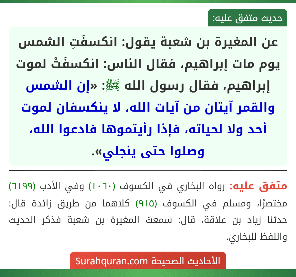 عن المغيرة بن شعبة يقول: انكسفَتِ الشمس يوم مات إبراهيم، فقال الناس: انكسفَتْ لموت إبراهيم، فقال رسول الله ﷺ: «إن الشمس والقمر آيتان من آيات الله، لا ينكسفان لموت أحد ولا لحياته، فإذا رأيتموها فادعوا الله، وصلوا حتى ينجلي».