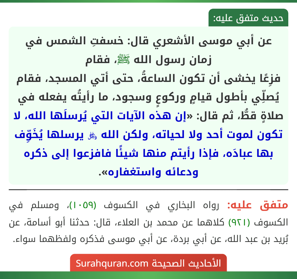 عن أبي موسى الأشعري قال: خسفتِ الشمس في زمان رسول الله ﷺ، فقام
فزِعًا يخشى أن تكون الساعةُ، حتى أتي المسجد، فقام يُصلِّي بأطول قيامٍ وركوعٍ وسجود، ما رأيتُه يفعله في صلاةٍ قطُّ، ثم قال: «إن هذه الآيات التي يُرسلَها الله، لا تكون لموت أحد ولا لحياته، ولكن الله ﷿ يرسلها يُخَوِّف بها عبادَه، فإذا رأيتم منها شيئًا فافزعوا إلى ذكره ودعائه واستغفاره».
