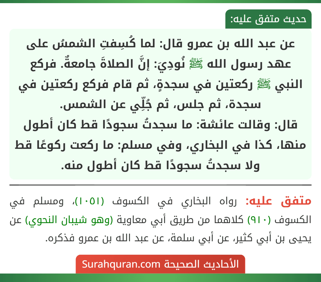 عن عبد الله بن عمرو قال: لما كُسِفتِ الشمسُ على عهد رسول الله ﷺ نُودِيَ: إنَّ الصلاةَ جامعةٌ. فركع النبي ﷺ ركعتين في سجدةٍ، ثم قام فركع ركعتين في سجدة، ثم جلس، ثم جُلِّي عن الشمس.
قال: وقالت عائشة: ما سجدتُ سجودًا قط كان أطول منها، كذا في البخاري، وفي مسلم: ما ركعت ركوعًا قط ولا سجدتُ سجودًا قط كان أطول منه.